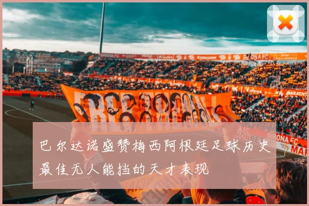 巴尔达诺盛赞梅西阿根廷足球历史最佳无人能挡的天才表现