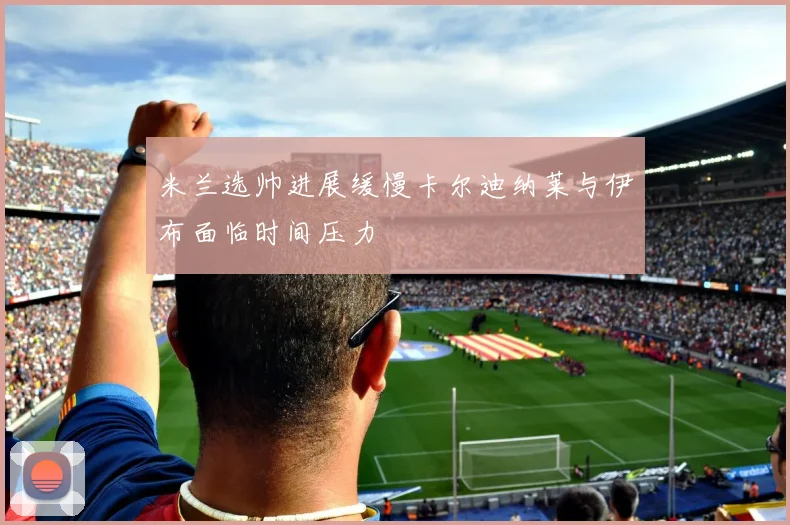 米兰选帅进展缓慢卡尔迪纳莱与伊布面临时间压力