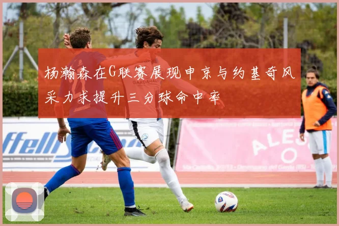 杨瀚森在G联赛展现申京与约基奇风采力求提升三分球命中率