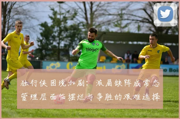 独行侠困境加剧：浓眉缺阵成常态管理层面临摆烂与争胜的艰难选择