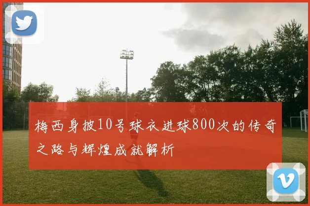 梅西身披10号球衣进球800次的传奇之路与辉煌成就解析