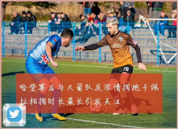 哈登赛后与火箭队友深情拥抱卡佩拉相拥时长最长引发关注