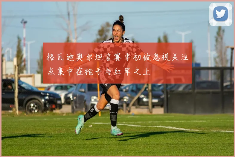 格瓦迪奥尔坦言赛季初被忽视关注点集中在枪手与红军之上