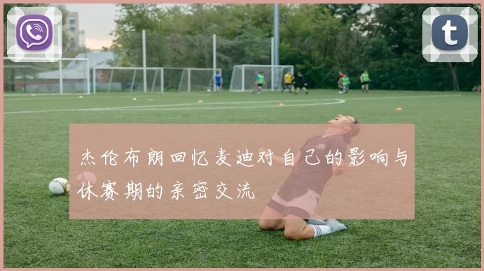 杰伦布朗回忆麦迪对自己的影响与休赛期的亲密交流