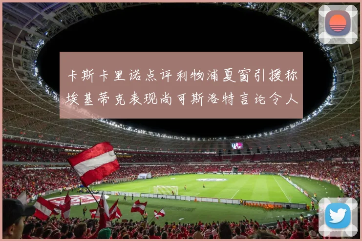 卡斯卡里诺点评利物浦夏窗引援称埃基蒂克表现尚可斯洛特言论令人哭笑不得