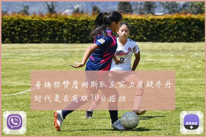 夸梅称赞詹姆斯队友实力质疑乔丹时代是否有双30分搭档