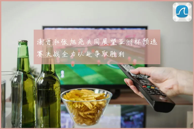 谢晋和张旭尧共同展望亚洲杯预选赛决战全力以赴争取胜利