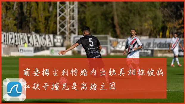 前妻揭古利特婚内出轨真相称被我和孩子撞见是离婚主因