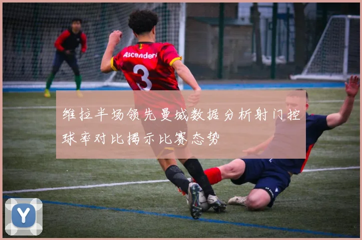 维拉半场领先曼城数据分析射门控球率对比揭示比赛态势