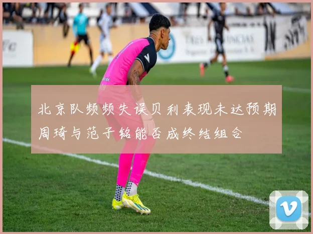 北京队频频失误贝利表现未达预期周琦与范子铭能否成终结组合