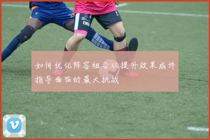 如何优化阵容组合以提升效果成许指导面临的最大挑战