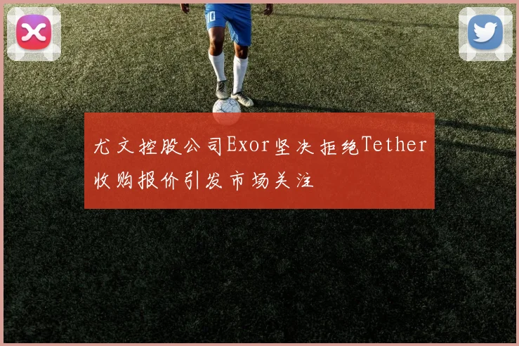 尤文控股公司Exor坚决拒绝Tether收购报价引发市场关注