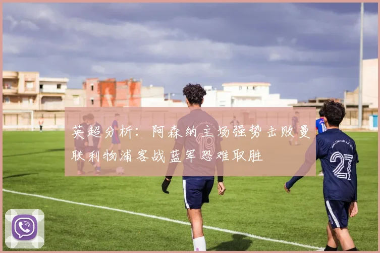 英超分析：阿森纳主场强势击败曼联利物浦客战蓝军恐难取胜