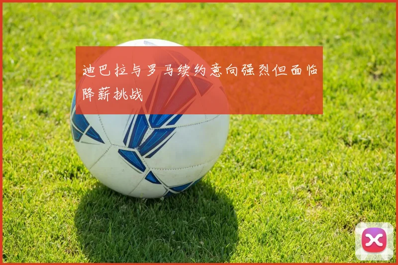迪巴拉与罗马续约意向强烈但面临降薪挑战
